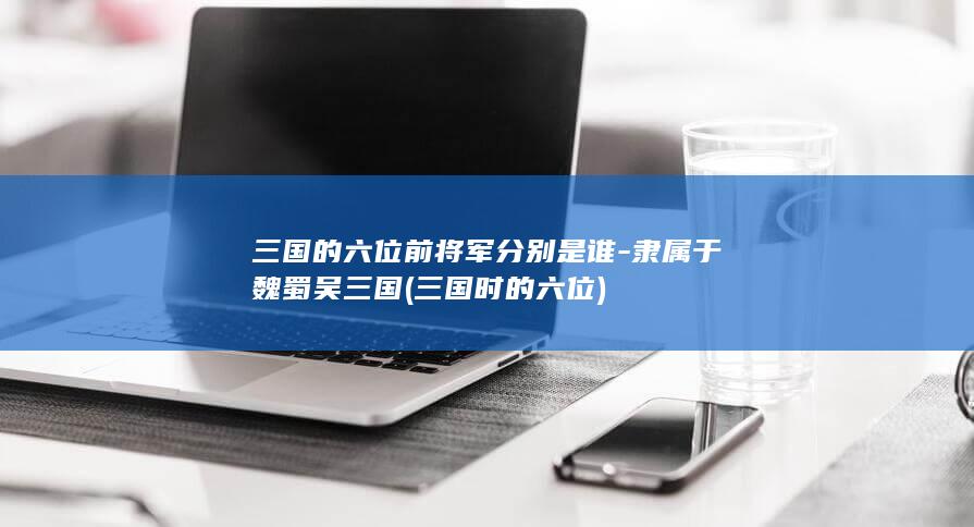 三国的六位前将军分别是谁-隶属于魏蜀吴三国 (三国时的六位)(图1)