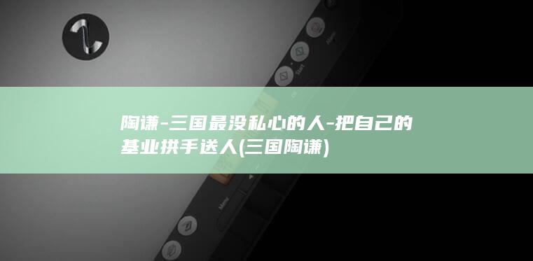 陶谦-三国最没私心的人-把自己的基业拱手送人 (三国 陶谦)(图1)