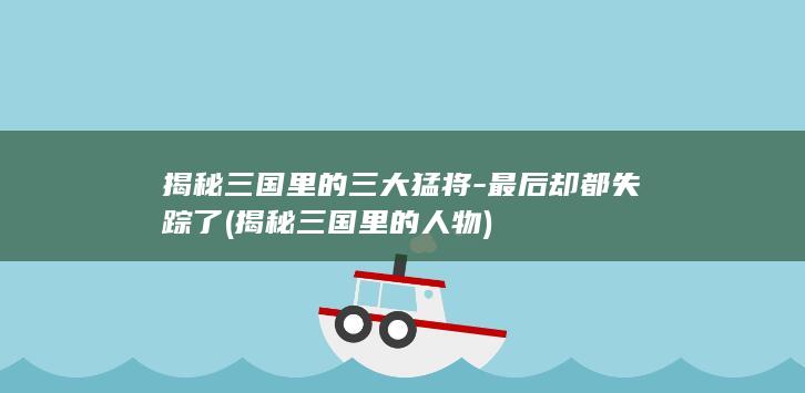 揭秘三国里的三大猛将-最后却都失踪了 (揭秘三国里的人物)(图1)