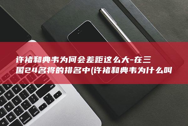 许褚和典韦为何会差距这么大-在三国24名将的排名中 (许褚和典韦为什么叫虎贲双雄)(图1)