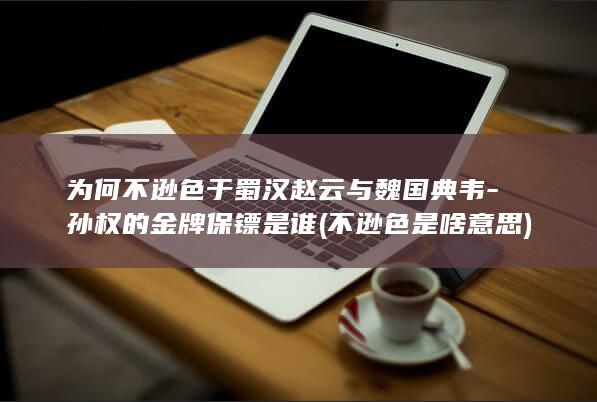 为何不逊色于蜀汉赵云与魏国典韦-孙权的金牌保镖是谁 (不逊色是啥意思)(图1)