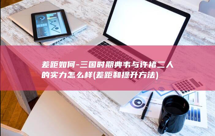 差距如何-三国时期典韦与许褚二人的实力怎么样 (差距和提升方法)(图1)