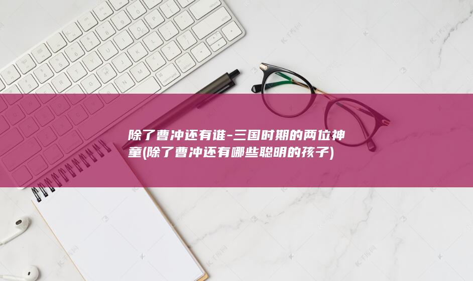 除了曹冲还有谁-三国时期的两位神童 (除了曹冲还有哪些聪明的孩子)(图1)
