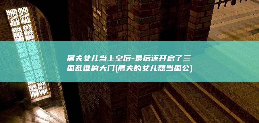 屠夫女儿当上皇后-最后还开启了三国乱世的大门 (屠夫的女儿想当国公)(图1)