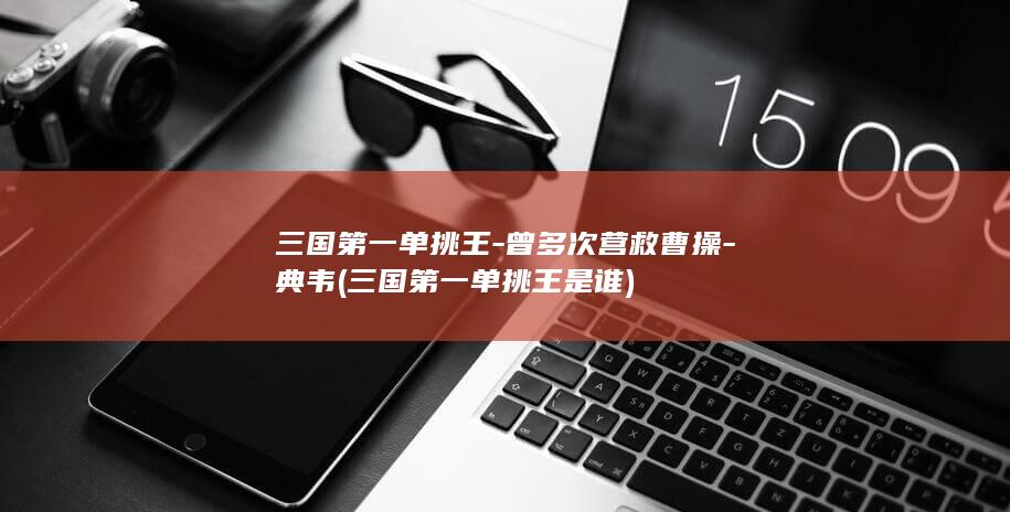三国第一单挑王-曾多次营救曹操-典韦 (三国第一单挑王是谁)(图1)