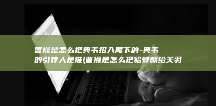曹操是怎么把典韦招入麾下的-典韦的引荐人是谁 (曹操是怎么把貂蝉献给关羽的结局)(图1)