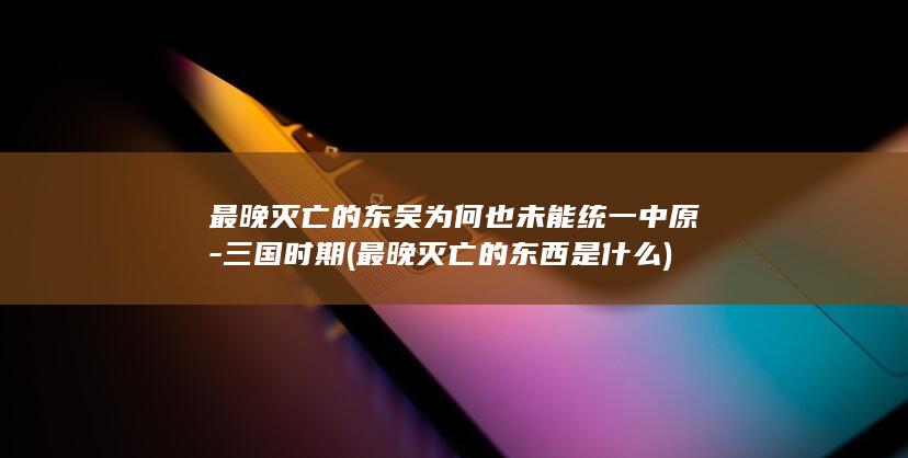 最晚灭亡的东吴为何也未能统一中原-三国时期 (最晚灭亡的东西是什么)(图1)