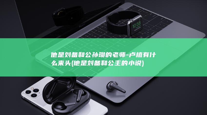 他是刘备和公孙瓒的老师-卢植有什么来头 (他是刘备和公主的小说)(图1)