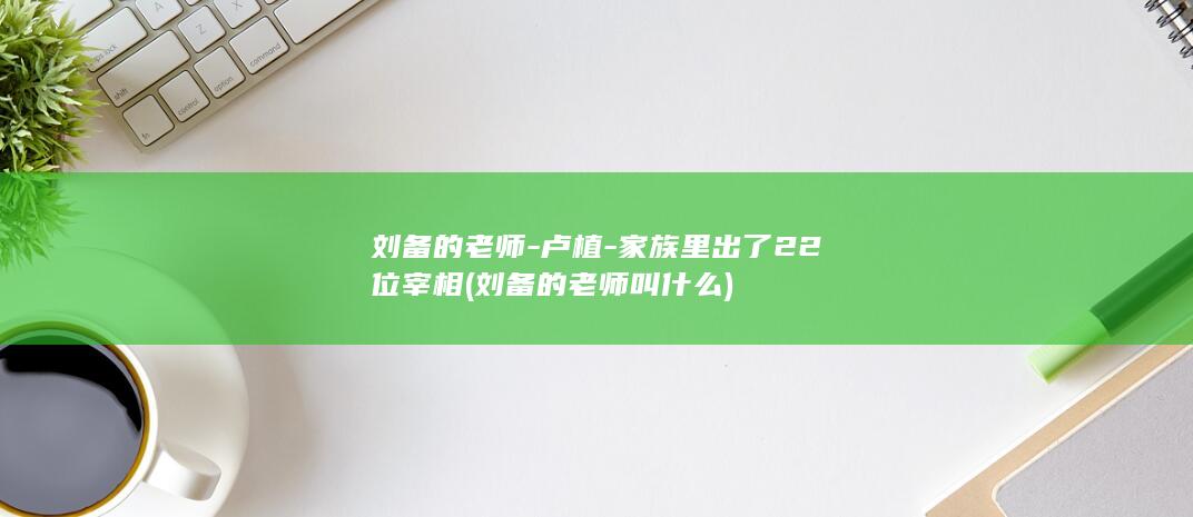 刘备的老师-卢植-家族里出了22位宰相 (刘备的老师叫什么)(图1)