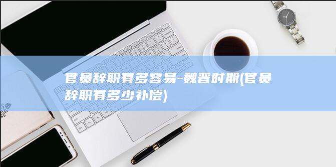 官员辞职有多容易-魏晋时期 (官员辞职有多少补偿)(图1)