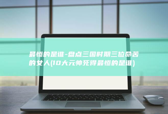 最惨的是谁-盘点三国时期三位命苦的女人 (10大元帅死得最惨的是谁)(图1)