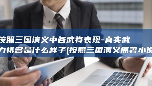 按照三国演义中各武将表现-真实武力排名是什么样子 (按照三国演义原著小说刘备关羽张飞的样子)(图1)