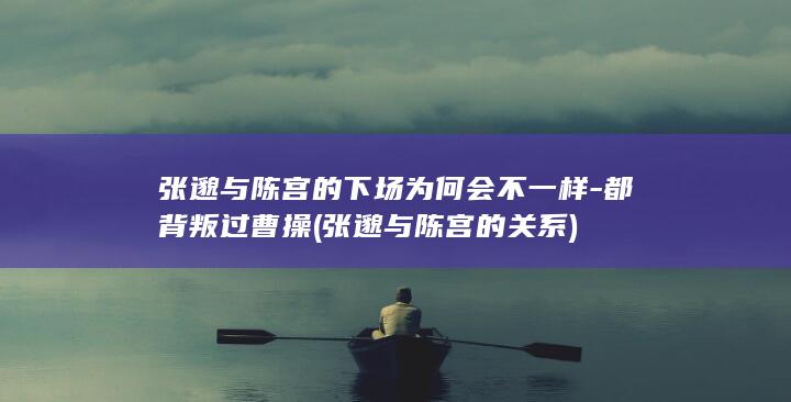 张邈与陈宫的下场为何会不一样-都背叛过曹操 (张邈与陈宫的关系)(图1)
