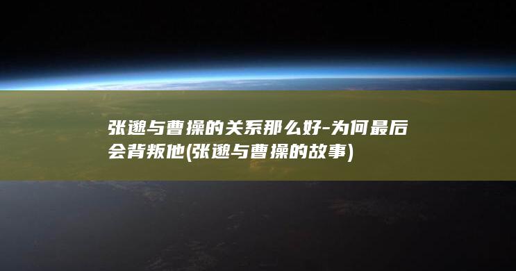 张邈与曹操的关系那么好-为何最后会背叛他 (张邈与曹操的故事)(图1)
