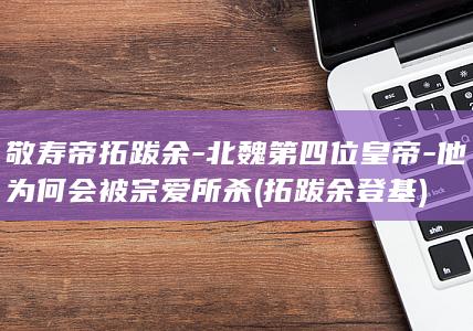 敬寿帝拓跋余-北魏第四位皇帝-他为何会被宗爱所杀 (拓跋余登基)(图1)