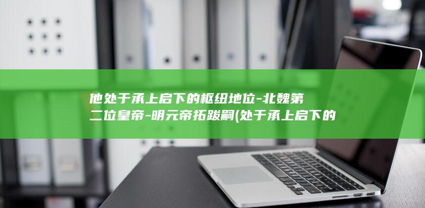 他处于承上启下的枢纽地位-北魏第二位皇帝-明元帝拓跋嗣 (处于承上启下的关键环节)(图1)