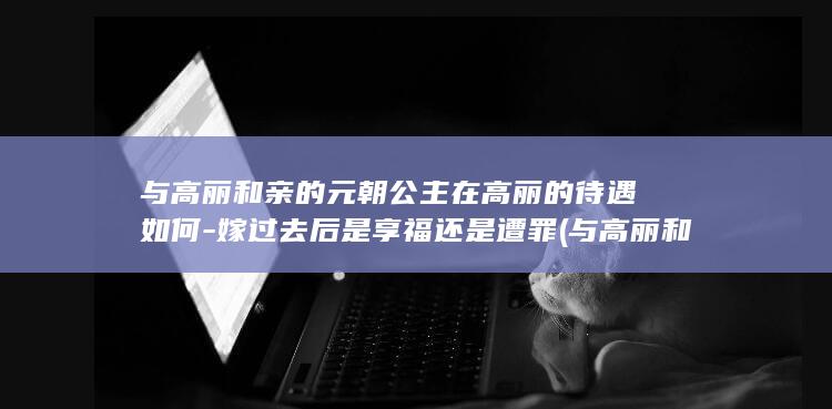 与高丽和亲的元朝公主在高丽的待遇如何-嫁过去后是享福还是遭罪 (与高丽和亲的人是谁)(图1) 与高丽和亲的元朝公主在高丽的待遇如何-嫁过去后是享福还是遭罪 (与高丽和亲的人是谁)(图1)