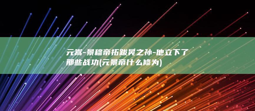 元嵩-景穆帝拓跋晃之孙-他立下了那些战功 (元景帝什么修为)(图1)