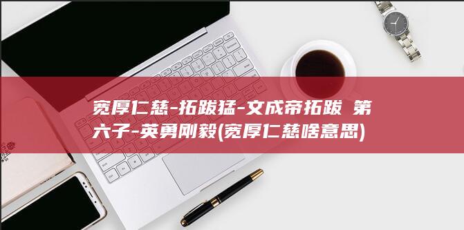 宽厚仁慈-拓跋猛-文成帝拓跋濬第六子-英勇刚毅 (宽厚仁慈啥意思)(图1)
