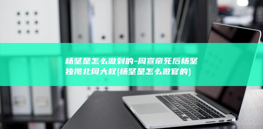 杨坚是怎么做到的-周宣帝死后杨坚独揽北周大权 (杨坚是怎么做官的)(图1)