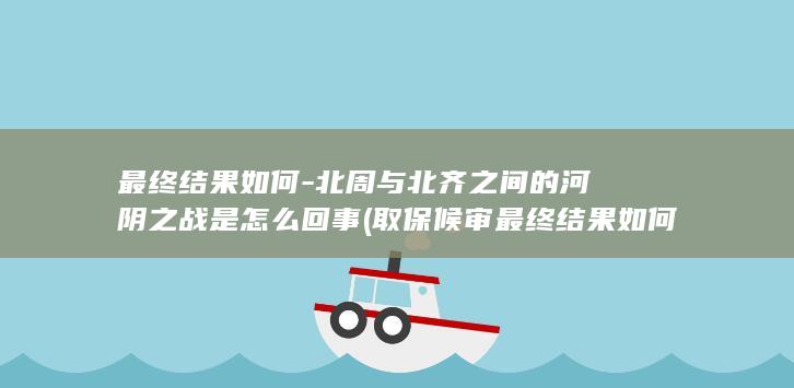 最终结果如何-北周与北齐之间的河阴之战是怎么回事 (取保候审最终结果如何)(图1)