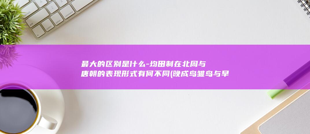 最大的区别是什么-均田制在北周与唐朝的表现形式有何不同 (晚成鸟雏鸟与早晨鸟最大的区别是)(图1)