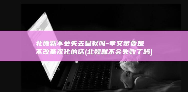 北魏就不会失去皇权吗-孝文帝要是不改革汉化的话 (北魏就不会失败了吗)(图1)