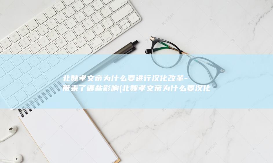 北魏孝文帝为什么要进行汉化改革-带来了哪些影响 (北魏孝文帝为什么要汉化改革)(图1)