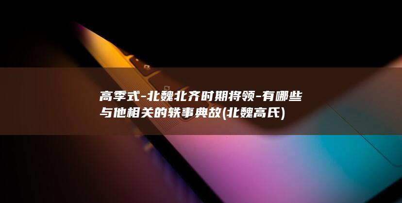 高季式-北魏北齐时期将领-有哪些与他相关的轶事典故 (北魏高氏)(图1)