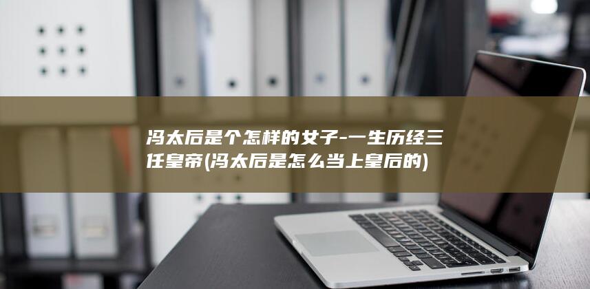 冯太后是个怎样的女子-一生历经三任皇帝 (冯太后是怎么当上皇后的)(图1)