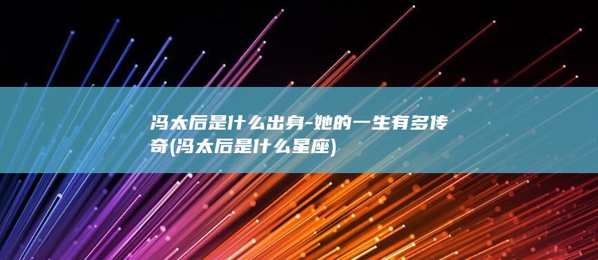 冯太后是什么出身-她的一生有多传奇 (冯太后是什么星座)(图1)