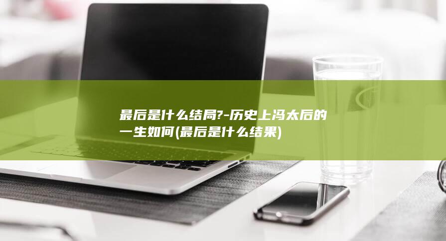 最后是什么结局?-历史上冯太后的一生如何 (最后是什么结果)(图1)