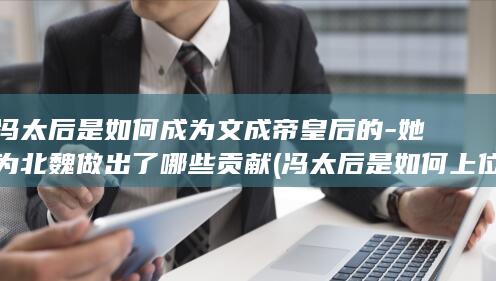 冯太后是如何成为文成帝皇后的-她为北魏做出了哪些贡献 (冯太后是如何上位的)(图1)