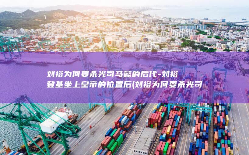 刘裕为何要杀光司马懿的后代-刘裕登基坐上皇帝的位置后 (刘裕为何要杀光司马家族)(图1)