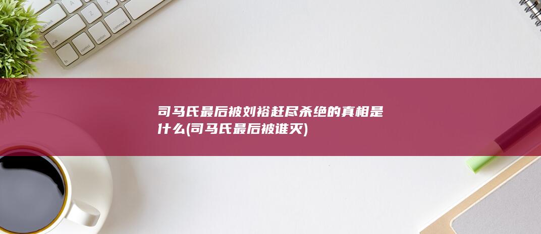 司马氏最后被刘裕赶尽杀绝的真相是什么 (司马氏最后被谁灭)(图1)