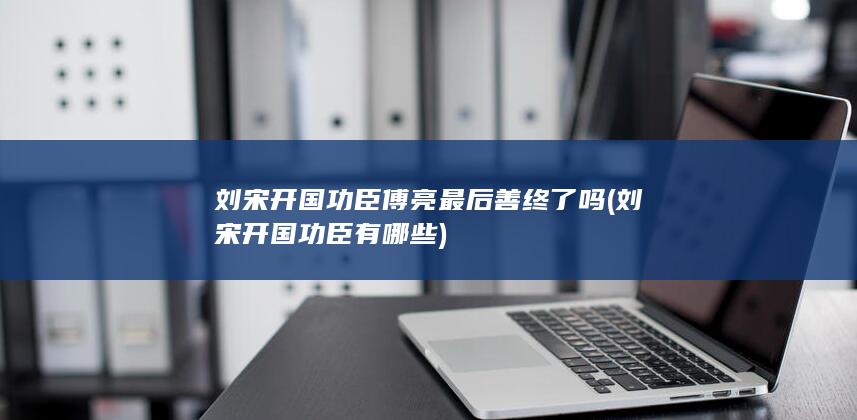 刘宋开国功臣傅亮最后善终了吗 (刘宋开国功臣有哪些)(图1)