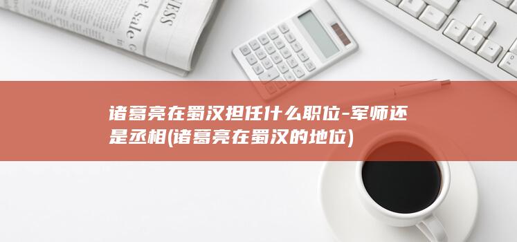 诸葛亮在蜀汉担任什么职位-军师还是丞相 (诸葛亮在蜀汉的地位)(图1)