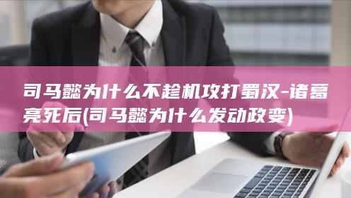 司马懿为什么不趁机攻打蜀汉-诸葛亮死后 (司马懿为什么发动政变)(图1)
