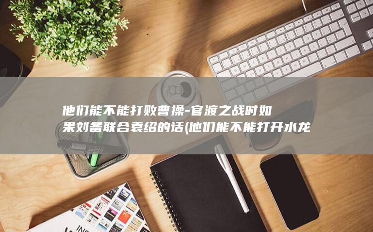 他们能不能打败曹操-官渡之战时如果刘备联合袁绍的话 (他们能不能打开水龙头用英语回答)(图1)