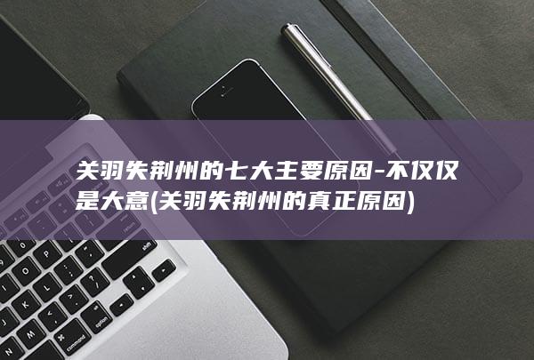 关羽失荆州的七大主要原因-不仅仅是大意 (关羽失荆州的真正原因)(图1)