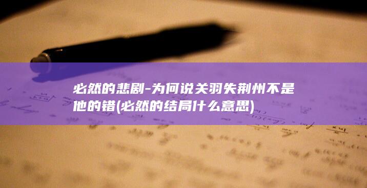 必然的悲剧-为何说关羽失荆州不是他的错 (必然的结局什么意思)(图1)