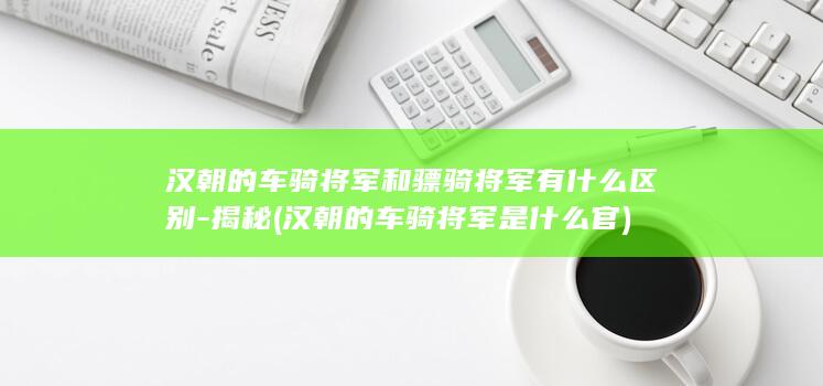 汉朝的车骑将军和骠骑将军有什么区别-揭秘 (汉朝的车骑将军是什么官)(图1)