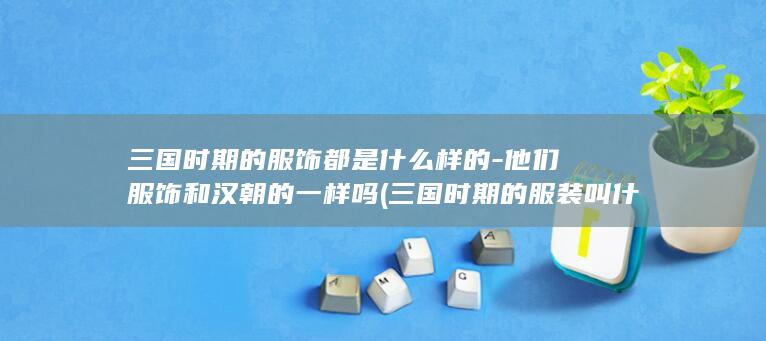 三国时期的服饰都是什么样的-他们服饰和汉朝的一样吗 (三国时期的服装叫什么)(图1)