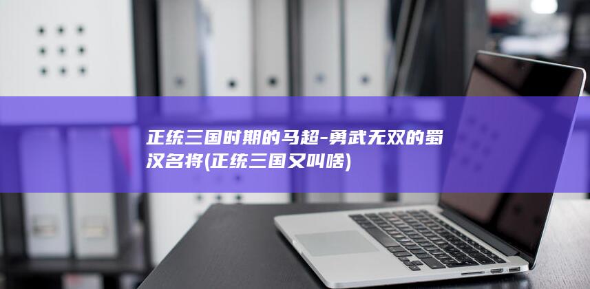 正统三国时期的马超-勇武无双的蜀汉名将 (正统三国又叫啥)(图1)