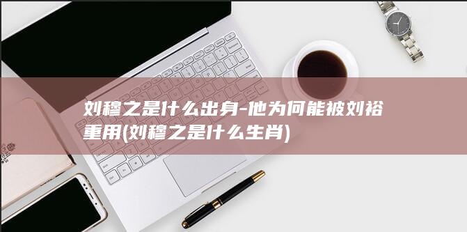 刘穆之是什么出身-他为何能被刘裕重用 (刘穆之是什么生肖)(图1)