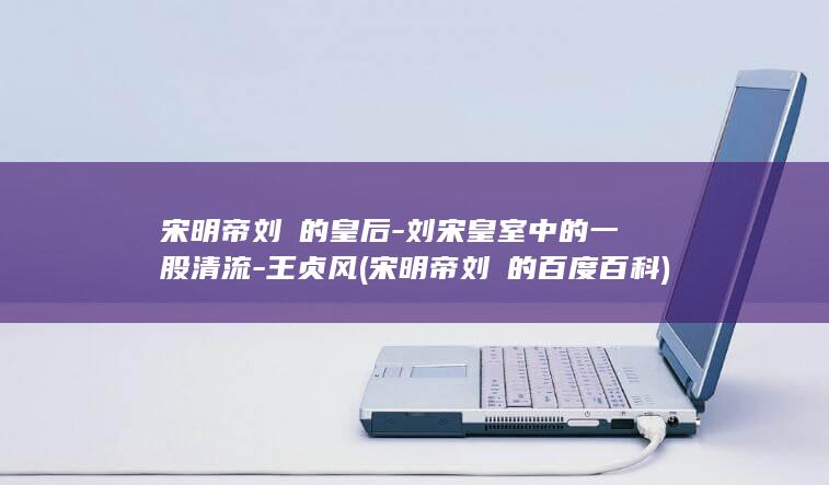 宋明帝刘彧的皇后-刘宋皇室中的一股清流-王贞风 (宋明帝刘彧的百度百科)(图1)