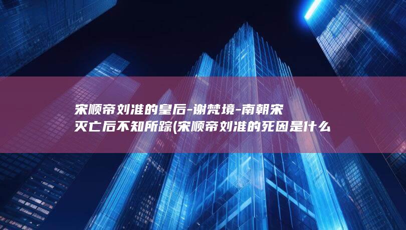 宋顺帝刘准的皇后-谢梵境-南朝宋灭亡后不知所踪 (宋顺帝刘准的死因是什么)(图1)