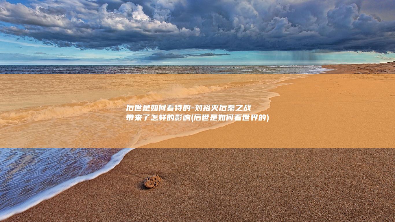 后世是如何看待的-刘裕灭后秦之战带来了怎样的影响 (后世是如何看世界的)(图1)