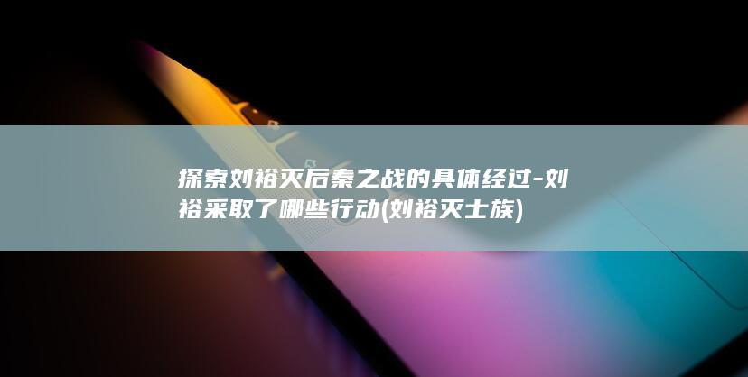 探索刘裕灭后秦之战的具体经过-刘裕采取了哪些行动 (刘裕灭士族)(图1)