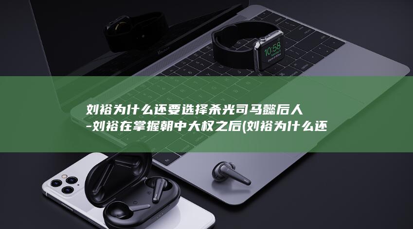 刘裕为什么还要选择杀光司马懿后人-刘裕在掌握朝中大权之后 (刘裕为什么还在世)(图1)